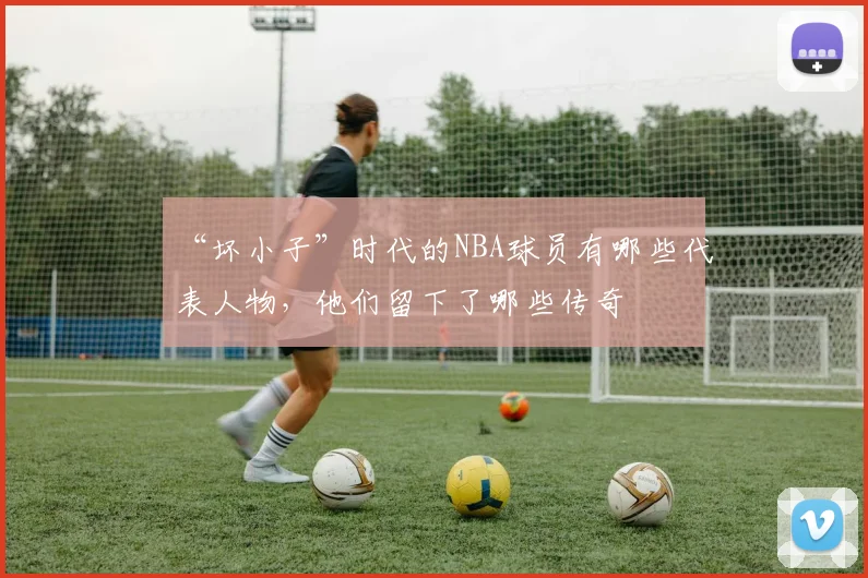 “坏小子”时代的NBA球员有哪些代表人物，他们留下了哪些传奇