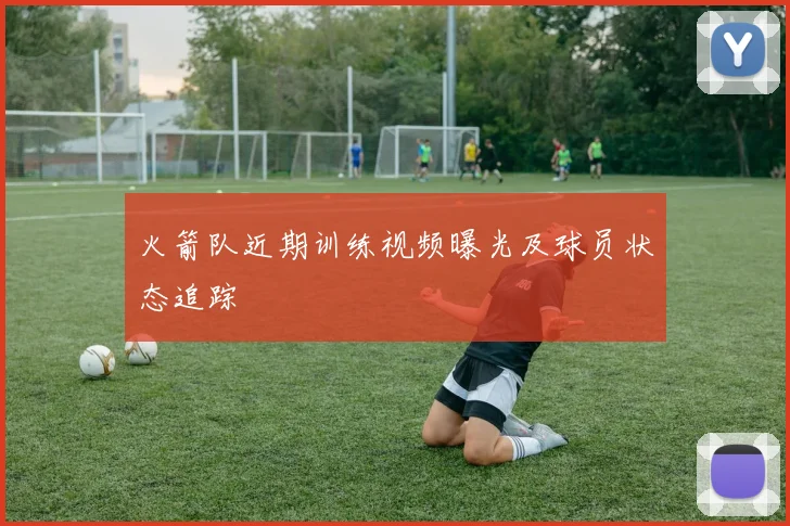 火箭队近期训练视频曝光及球员状态追踪