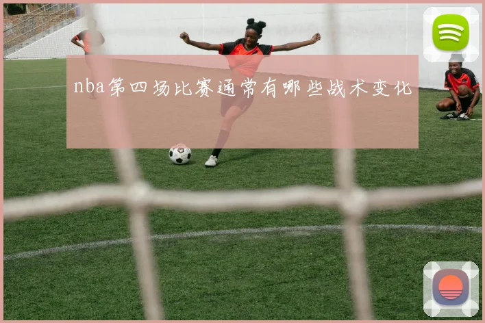 nba第四场比赛通常有哪些战术变化