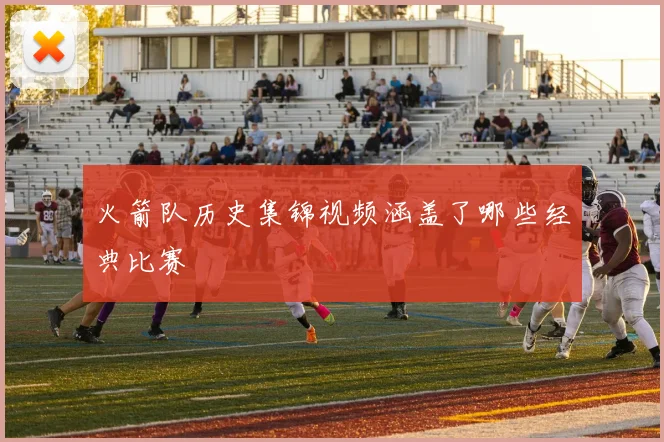 火箭队历史集锦视频涵盖了哪些经典比赛
