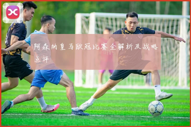 阿森纳皇马欧冠比赛全解析及战略点评