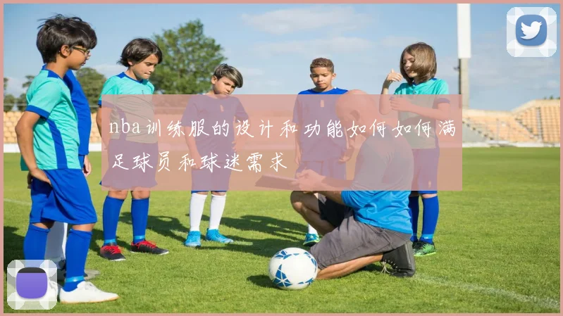 nba训练服的设计和功能如何如何满足球员和球迷需求