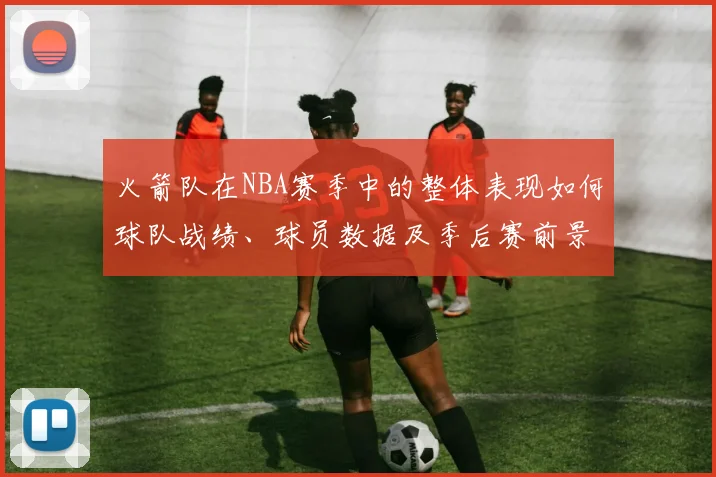 火箭队在NBA赛季中的整体表现如何球队战绩、球员数据及季后赛前景如何