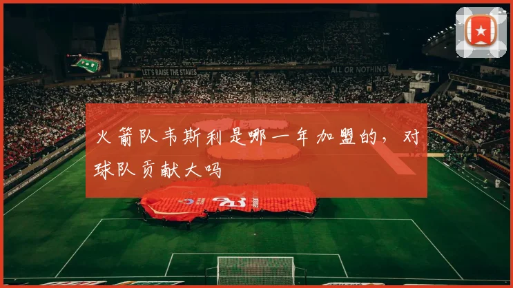 火箭队韦斯利是哪一年加盟的，对球队贡献大吗